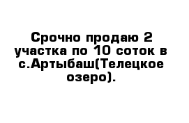 Срочно продаю 2 участка по 10 соток в с.Артыбаш(Телецкое озеро).